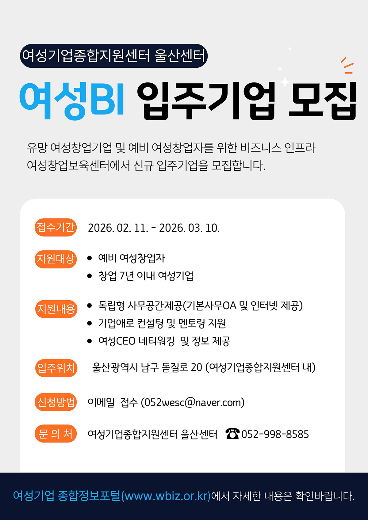 여성기업종합지원센터 울산센터 여성BI 입주기업 모집 - 유망 여성창업기업 및 예비 여성창업자를 위한 비즈니스 인프라 여성창업보육센터에서 신규 입주기업을 모집합니다. 접수기간 : 2026.2.11 ~ 2026.3.10 | 지원대상 • 예비 여성창업자 • 창업 7년 이내 여성기업 | 지원내용 • 독립형 사무공간제공(기본사무OA 및 인터넷 제공) • 기업애로 컨설팅 및 멘토링 지원 • 여성CEO 네트워킹 및 정보 제공 | 입주위치 : 울산광역시 남구 돋질로 20 (여성기업종합지원센터 내) | 신청방법 : 이메일 접수 (052wesc@naver.com) | 문의처 : 여성기업종합지원센터 울산센터 052-998-8585 