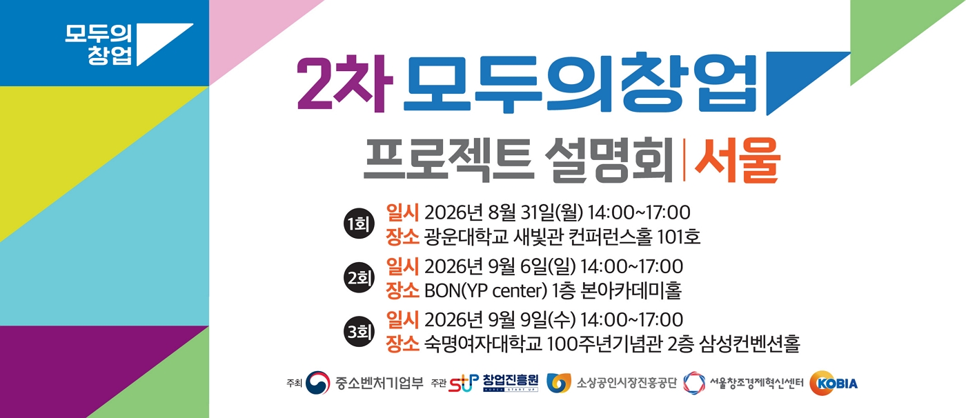 모두의 창업 | 2차 모두의창업 프로젝트 설명회 | 서울 | 1회 일시 2026년 8월 31일(월) 14:00~17:00 | 장소 광운대학교 새빛관 컨퍼런스홀 101호 | 2회 일시 2026년 9월 6일(일) 14:00~17:00 | 장소 BON(YP center) 1층 본아카데미홀 | 3회 일시 2026년 9월 9일(수) 14:00~17:00 | 장소 숙명여자대학교 100주년기념관 2층 삼성컨벤션홀 | 주최 중소벤처기업부 주관 SUP 창업진흥원 소상공인시장진흥공단 서울창조경제혁신센터 KOBIA